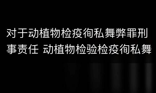对于动植物检疫徇私舞弊罪刑事责任 动植物检验检疫徇私舞弊罪