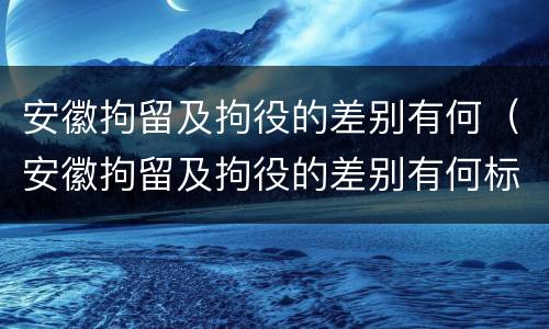 安徽拘留及拘役的差别有何（安徽拘留及拘役的差别有何标准）