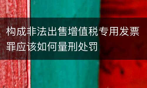 构成非法出售增值税专用发票罪应该如何量刑处罚
