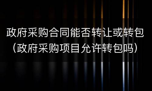 政府采购合同能否转让或转包（政府采购项目允许转包吗）