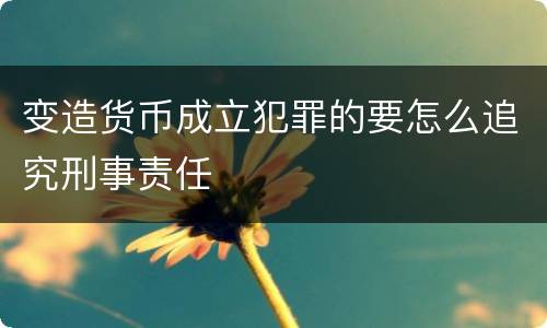 变造货币成立犯罪的要怎么追究刑事责任