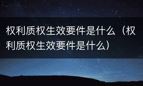 权利质权生效要件是什么（权利质权生效要件是什么）