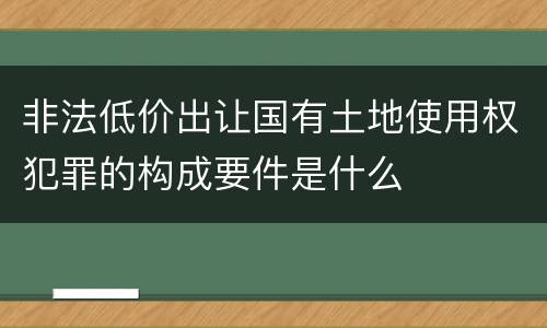 非法低价出让国有土地使用权犯罪的构成要件是什么