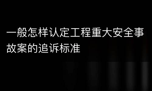一般怎样认定工程重大安全事故案的追诉标准