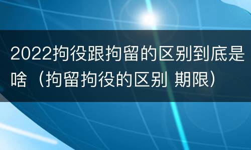 2022拘役跟拘留的区别到底是啥（拘留拘役的区别 期限）