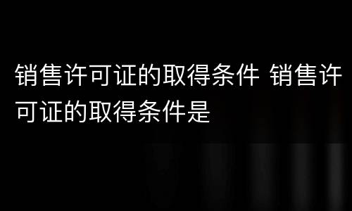 销售许可证的取得条件 销售许可证的取得条件是
