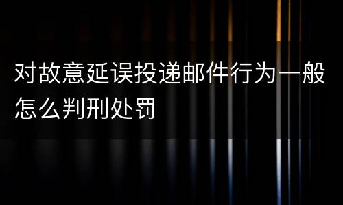 对故意延误投递邮件行为一般怎么判刑处罚