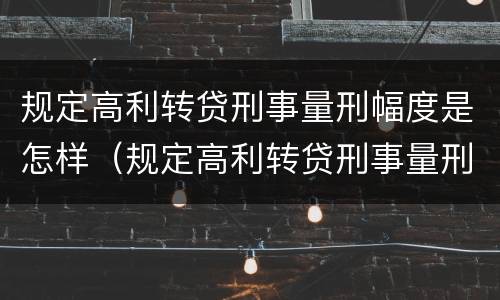 规定高利转贷刑事量刑幅度是怎样（规定高利转贷刑事量刑幅度是怎样的）