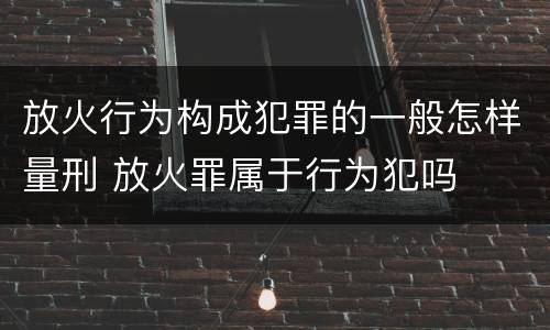 放火行为构成犯罪的一般怎样量刑 放火罪属于行为犯吗