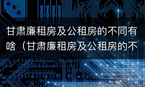 甘肃廉租房及公租房的不同有啥（甘肃廉租房及公租房的不同有啥区别）