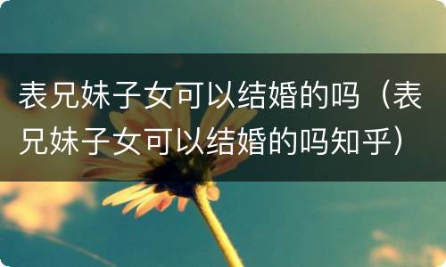 表兄妹子女可以结婚的吗（表兄妹子女可以结婚的吗知乎）