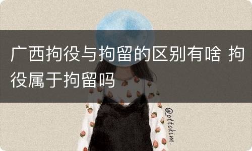 广西拘役与拘留的区别有啥 拘役属于拘留吗