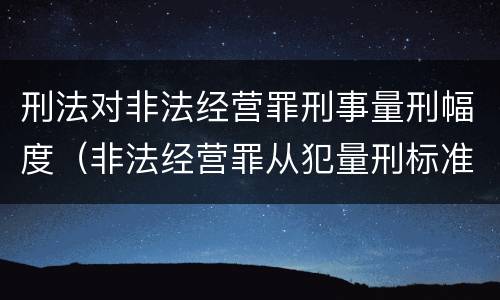 刑法对非法经营罪刑事量刑幅度（非法经营罪从犯量刑标准）