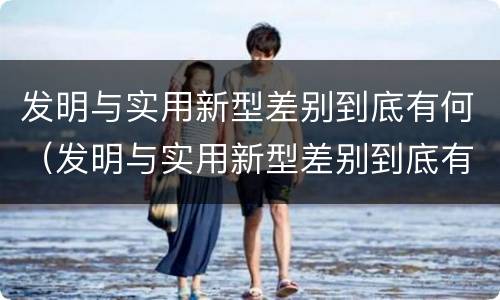 发明与实用新型差别到底有何（发明与实用新型差别到底有何意义）