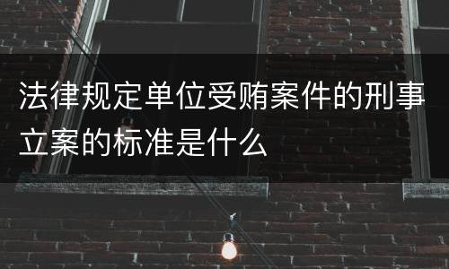 法律规定单位受贿案件的刑事立案的标准是什么