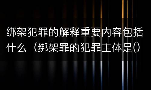 绑架犯罪的解释重要内容包括什么（绑架罪的犯罪主体是(）
