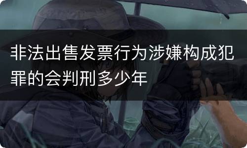 非法出售发票行为涉嫌构成犯罪的会判刑多少年