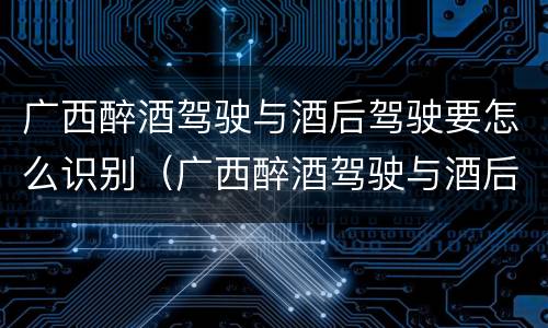 广西醉酒驾驶与酒后驾驶要怎么识别（广西醉酒驾驶与酒后驾驶要怎么识别的）