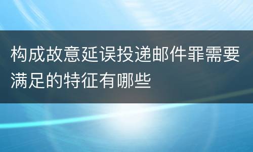 构成故意延误投递邮件罪需要满足的特征有哪些