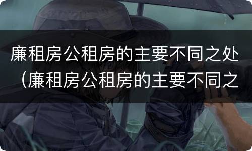 廉租房公租房的主要不同之处（廉租房公租房的主要不同之处有哪些）