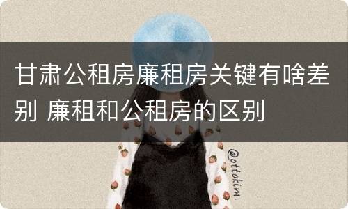甘肃公租房廉租房关键有啥差别 廉租和公租房的区别