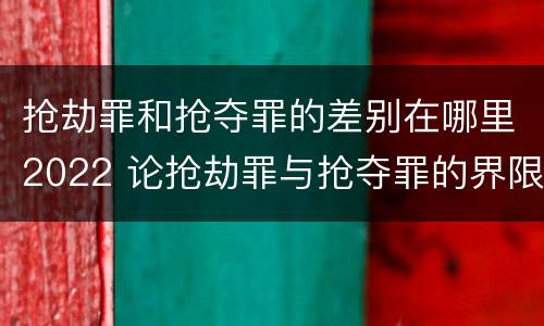 抢劫罪和抢夺罪的差别在哪里2022 论抢劫罪与抢夺罪的界限