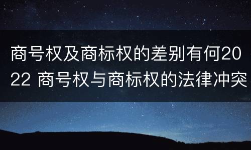 商号权及商标权的差别有何2022 商号权与商标权的法律冲突与解决
