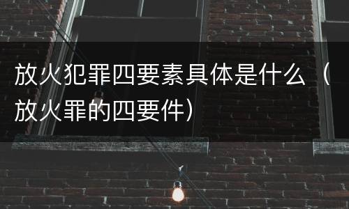 放火犯罪四要素具体是什么（放火罪的四要件）