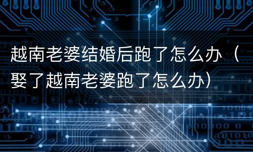 越南老婆结婚后跑了怎么办（娶了越南老婆跑了怎么办）