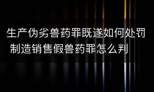 生产伪劣兽药罪既遂如何处罚 制造销售假兽药罪怎么判