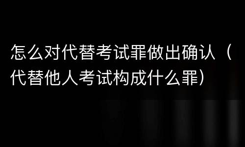 怎么对代替考试罪做出确认（代替他人考试构成什么罪）