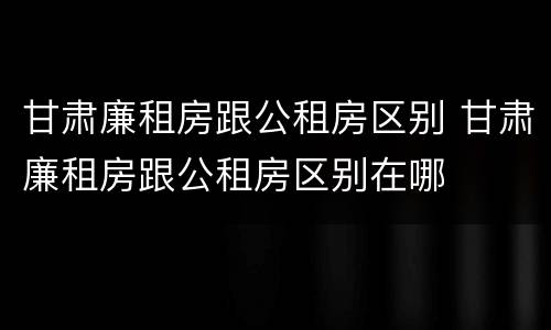 甘肃廉租房跟公租房区别 甘肃廉租房跟公租房区别在哪