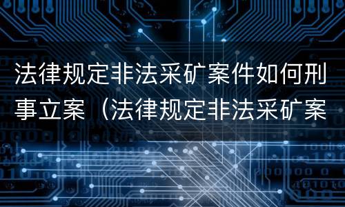 法律规定非法采矿案件如何刑事立案（法律规定非法采矿案件如何刑事立案的）