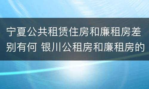宁夏公共租赁住房和廉租房差别有何 银川公租房和廉租房的区别