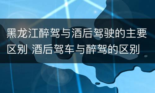 黑龙江醉驾与酒后驾驶的主要区别 酒后驾车与醉驾的区别