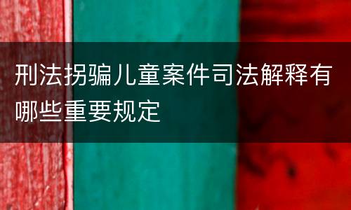 刑法拐骗儿童案件司法解释有哪些重要规定
