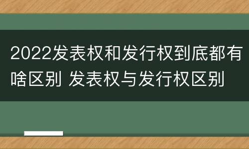 2022发表权和发行权到底都有啥区别 发表权与发行权区别