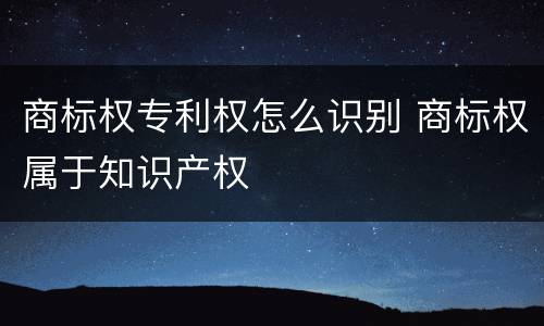 商标权专利权怎么识别 商标权属于知识产权