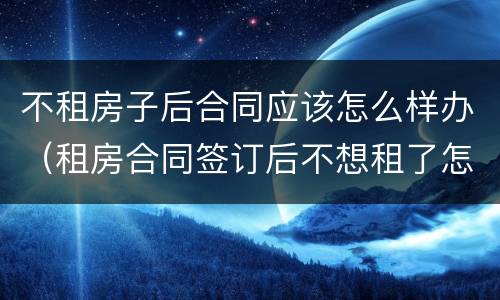 不租房子后合同应该怎么样办（租房合同签订后不想租了怎么办）