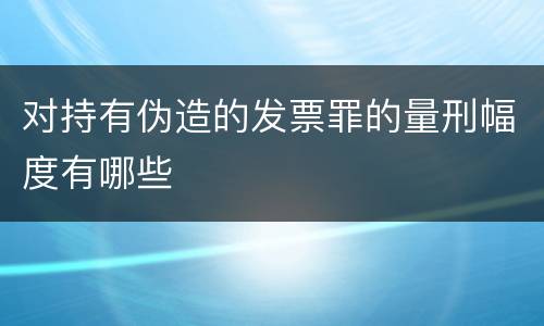 对持有伪造的发票罪的量刑幅度有哪些