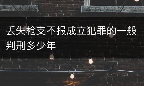 丢失枪支不报成立犯罪的一般判刑多少年