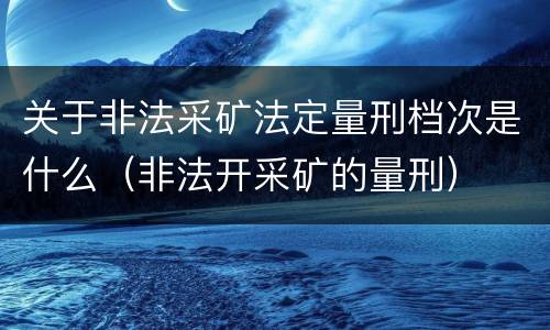 关于非法采矿法定量刑档次是什么（非法开采矿的量刑）