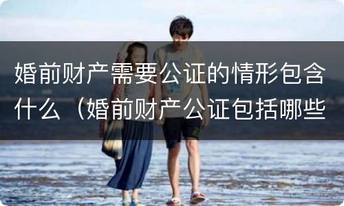 婚前财产需要公证的情形包含什么（婚前财产公证包括哪些内容）