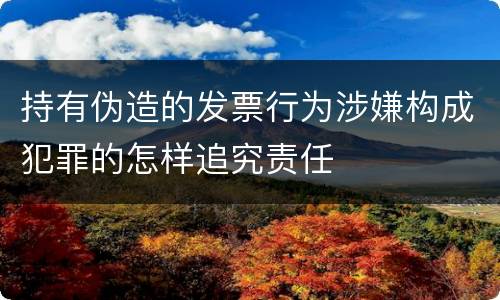 持有伪造的发票行为涉嫌构成犯罪的怎样追究责任