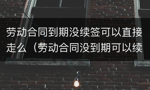 劳动合同到期没续签可以直接走么（劳动合同没到期可以续签吗）