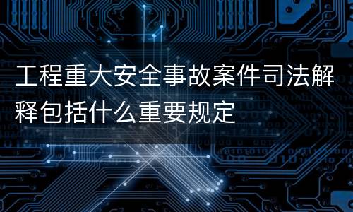 工程重大安全事故案件司法解释包括什么重要规定