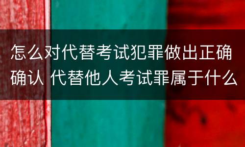 怎么对代替考试犯罪做出正确确认 代替他人考试罪属于什么类犯罪