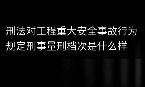 刑法对工程重大安全事故行为规定刑事量刑档次是什么样