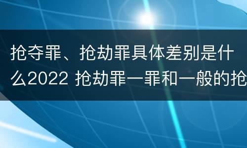 抢夺罪、抢劫罪具体差别是什么2022 抢劫罪一罪和一般的抢劫罪