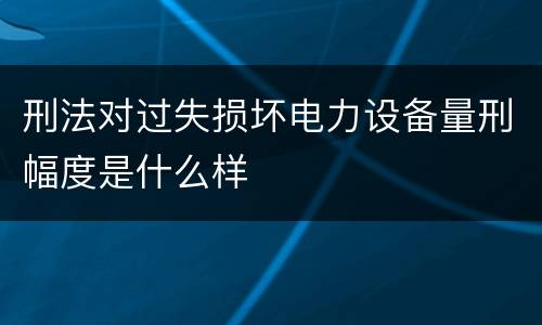 刑法对过失损坏电力设备量刑幅度是什么样